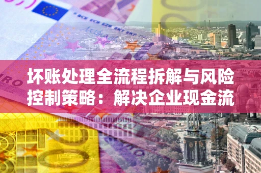 北京坏账处理全流程拆解与风险控制策略：解决企业现金流顽疾的实战指南
