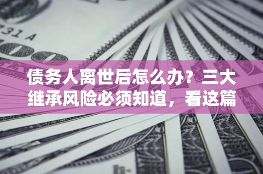 北京债务人离世后怎么办？三大继承风险必须知道，看这篇就够了