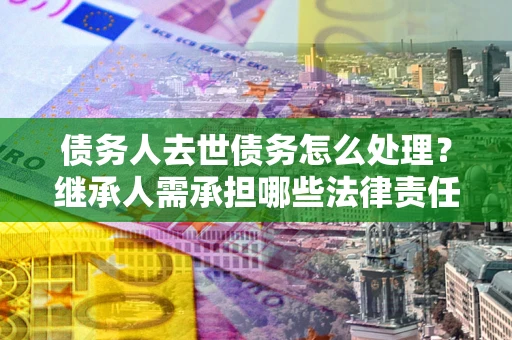 北京债务人去世债务怎么处理？继承人需承担哪些法律责任？