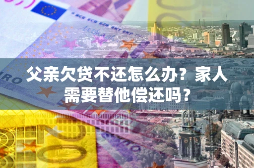 北京父亲欠贷不还怎么办？家人需要替他偿还吗？